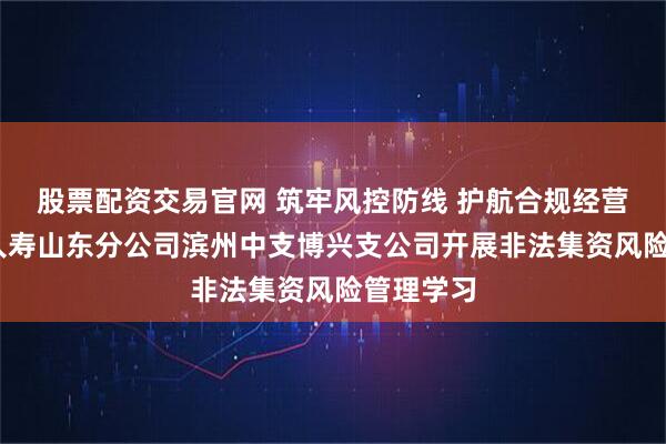 股票配资交易官网 筑牢风控防线 护航合规经营——瑞众人寿山东分公司滨州中支博兴支公司开展非法集资风险管理学习