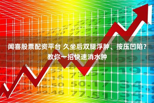 闻喜股票配资平台 久坐后双腿浮肿、按压凹陷？教你一招快速消水肿